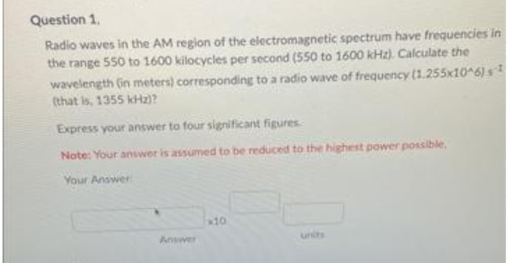 Question 1,
Radio waves in the AM region of the electromagnetic spectrum have frequencies in
the range 550 to 1600 kilocycles per second (550 to 1600 kHz). Calculate the
wavelength (in meters) corresponding to a radio wave of frequency (1.255x10^6) s
(that is, 1355 kHz)?
Express your answer to four significant figures.
Note: Your answer is assumed to be reduced to the highest power possible.
Your Answer
x10
Answer