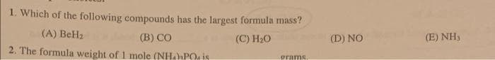 1. Which of the following compounds has the largest formula mass?
(A) BeH₂
(B) CO
(C) H₂O
2. The formula weight of 1 mole (NH₂PO is
grams.
(D) NO
(E) NH,