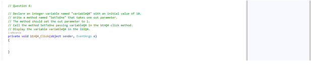 // Question 4:
// Declare an integer variable named "variables with an initial value of 10.
// Write a method named "SetToOne" that takes one out parameter.
// The method should set the out parameter to 1.
// Call the method SetToOne passing variables in the btngs click method.
// Display the variable variables in the lblQ4.
private void btn04_Click(object sender, EventArgs e)
{