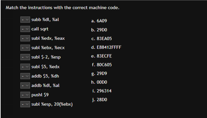 Match the instructions with the correct machine code.
subb %dl, %al
call sqrt
subl %edx, %eax
subl %ebx, %ecx
subl $-2, %esp
subl $5, %edx
addb $5, %dh
addb %dl, %al
pushl $9
subl %esp, 20(%ebx)
a. 6A09
b. 2900
c. 83EA05
d. E88412FFFF
e. 83ECFE
f. 80C605
g. 29D9
h. 00DO
i. 296314
j. 28D0