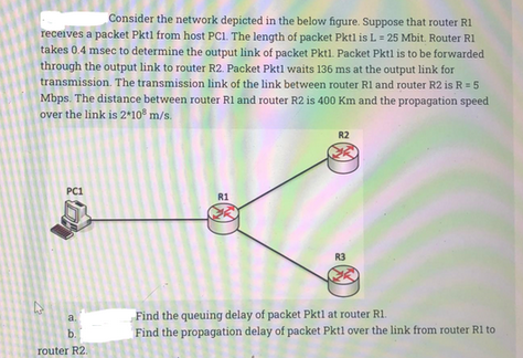 Consider the network depicted in the below figure. Suppose that router R1
receives a packet Pktl from host PC1. The length of packet Pktl is L= 25 Mbit. Router R1
takes 0.4 msec to determine the output link of packet Pktl. Packet Pktl is to be forwarded
through the output link to router R2. Packet Pktl waits 136 ms at the output link for
transmission. The transmission link of the link between router R1 and router R2 is R = 5
Mbps. The distance between router R1 and router R2 is 400 Km and the propagation speed
over the link is 2*108 m/s.
4
PC1
a.
b.
router R2.
R1
R2
R3
MK
Find the queuing delay of packet Pktl at router R1.
Find the propagation delay of packet Pktl over the link from router R1 to