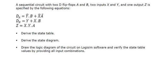 A sequential circuit with two D flip-flops A and B, two inputs X and Y, and one output Z is
specified by the following equations:
DA = Y. B+ XÃ
DB = Y + X.B
Z = X.Y.A
• Derive the state table.
•
•
Derive the state diagram.
Draw the logic diagram of the circuit on Logisim software and verify the state table
values by providing all input combinations.