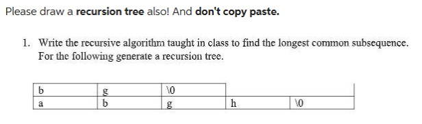 Please draw a recursion tree also! And don't copy paste.
1. Write the recursive algorithm taught in class to find the longest common subsequence.
For the following generate a recursion tree.
b
a
500
g
b
10
g
h