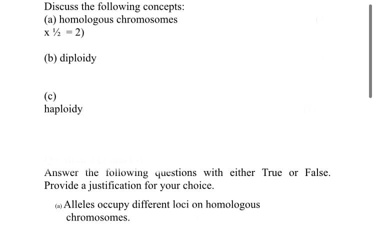 Discuss the following concepts:
(a) homologous chromosomes
x ½ = 2)
(b) diploidy
(c)
haploidy
Answer the following questions with either True or False.
Provide a justification for your choice.
(a) Alleles occupy different loci on homologous
chromosomes.
