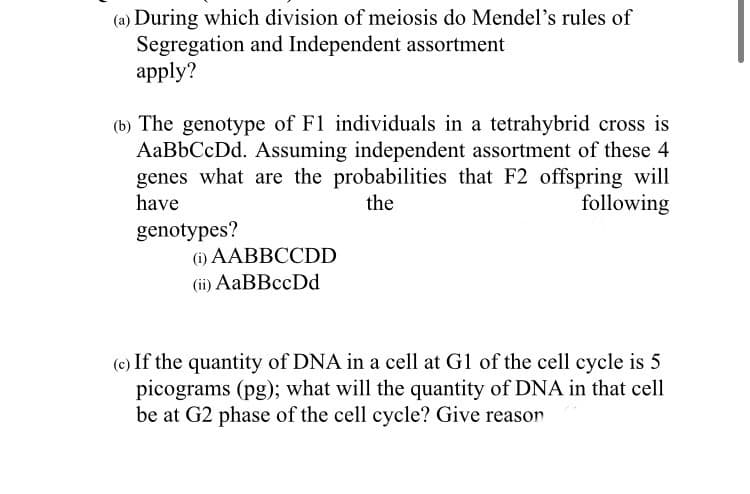 (a) During which division of meiosis do Mendel's rules of
Segregation and Independent assortment
аpply?
(b) The genotype of F1 individuals in a tetrahybrid cross is
AaBbCcDd. Assuming independent assortment of these 4
genes what are the probabilities that F2 offspring will
have
the
following
genotypes?
(i) AABBCCDD
(ii) AaBBccDd
(c) If the quantity of DNA in a cell at G1 of the cell cycle is 5
picograms (pg); what will the quantity of DNA in that cell
be at G2 phase of the cell cycle? Give reason
