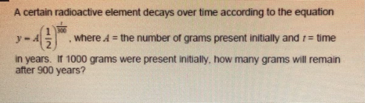 A certain radioactive element decays over time according to the equation
where A the number of grams present initially and r- time
in years. If 1000 grams were present initially, how many grams will remain
after 900 years?
