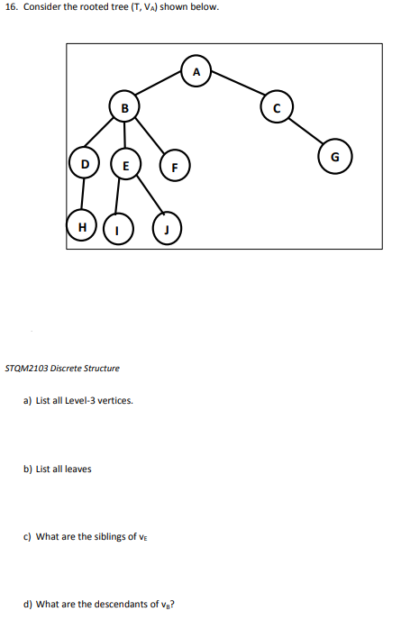 16. Consider the rooted tree (T, VA) shown below.
H
STQM2103 Discrete Structure
E
a) List all Level-3 vertices.
b) List all leaves
c) What are the siblings of VE
F
d) What are the descendants of v₁?
с
G