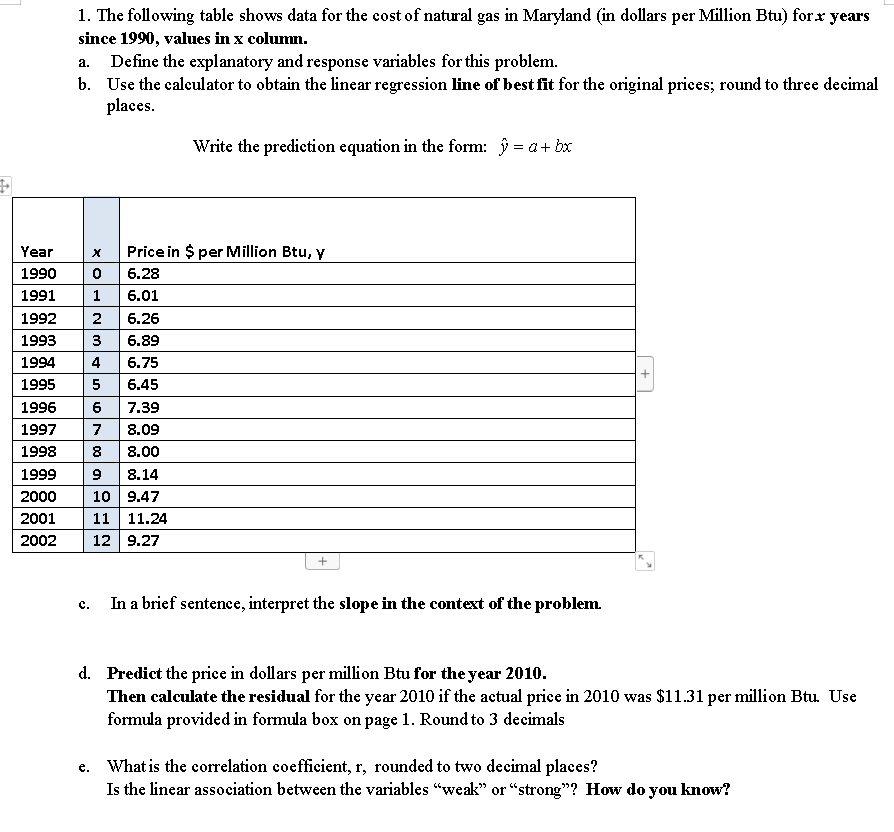 1. The following table shows data for the cost of natural gas in Maryland (in dollars per Million Btu) forx years
since 1990, values in x column.
Define the explanatory and response variables for this problem.
b. Use the calculator to obtain the linear regression line of best fit for the original prices; round to three decimal
places.
a.
Write the prediction equation in the form: j = a+ bx
Year
Price in $ per Million Btu, y
1990
6.28
1991
6.01
1992
2
6.26
1993
3
6.89
1994
4
6.75
1995
5
6.45
1996
6
7.39
1997
7
8.09
1998
8
8.00
1999
9
8.14
10 9.47
11 11.24
12 9.27
2000
2001
2002
In a brief sentenee, interpret the slope in the context of the problem.
с.
d. Predict the price in dollars per million Btu for the year 2010.
Then calculate the residual for the year 2010 if the actual price in 2010 was $11.31 per million Btu. Use
formula provided in formula box on page 1. Round to 3 decimals
e. What is the correlation coefficient, r, rounded to two decimal places?
Is the linear association between the variables "weak" or “strong"? How do you know?
