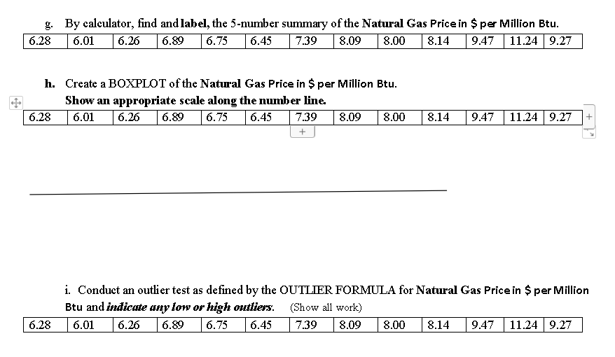 g. By calculator, find and label, the 5-number summary of the Natural Gas Price in $ per Million Btu.
11.24 9.27
6.28
6.01
6.26
6.89
6.75
6.45
7.39
8.09
8.00
8.14
9.47
h. Create a BOXPLOT of the Natural Gas Price in $ per Million Btu.
Show an appropriate scale along the number line.
6.28
6.01
6.26
6.89
6.75
6.45
7.39
8.09
8.00
8.14
9.47
11.24 9.27
i. Conduct an outlier test as defined by the OUTLIER FORMULA for Natural Gas Price in $ per Million
Btu and indicute any low or high outliers.
(Show all work)
6.28
6.01
6.26
6.89
6.75
6.45
7.39
8.09
8.00
8.14
9.47
11.24 9.27
