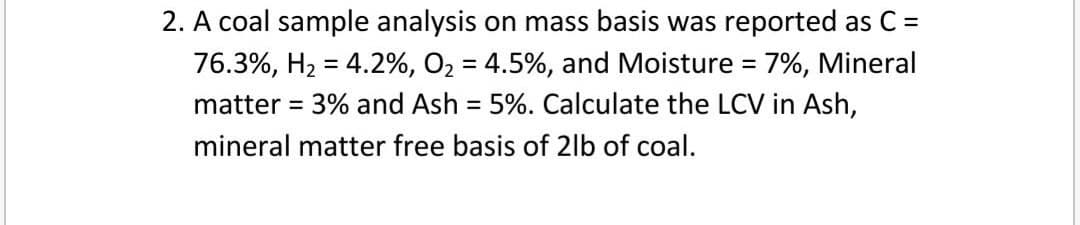 2. A coal sample analysis on mass basis was reported as C =
76.3%, H2 = 4.2%, O2 = 4.5%, and Moisture = 7%, Mineral
matter = 3% and Ash = 5%. Calculate the LCV in Ash,
mineral matter free basis of 2lb of coal.
