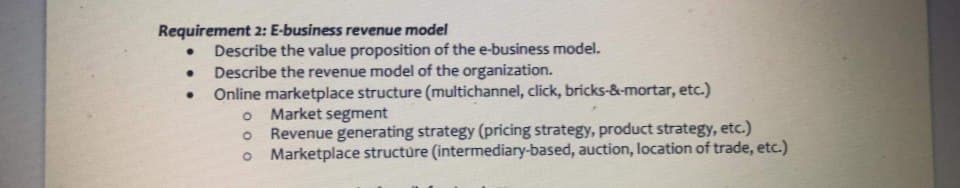 Requirement 2: E-business revenue model
Describe the value proposition of the e-business model.
Describe the revenue model of the organization.
Online marketplace structure (multichannel, click, bricks-&-mortar, etc.)
Market segment
Revenue generating strategy (pricing strategy, product strategy, etc.)
o Marketplace structure (intermediary-based, auction, location of trade, etc.)
