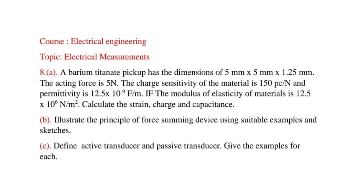 Course : Electrical engineering
Topic: Electrical Measurements
8.(a). A barium titanate pickup has the dimensions of 5 mm x 5 mm x 1.25 mm.
The acting force is 5N. The charge sensitivity of the material is 150 pc/N and
permittivity is 12.5x 10° F/m. IF The modulus of elasticity of materials is 12.5
x 10° N/m². Calculate the strain, charge and capacitance.
(b). Illustrate the principle of force summing device using suitable examples and
sketches.
(c). Define active transducer and passive transducer. Give the examples for
each.
