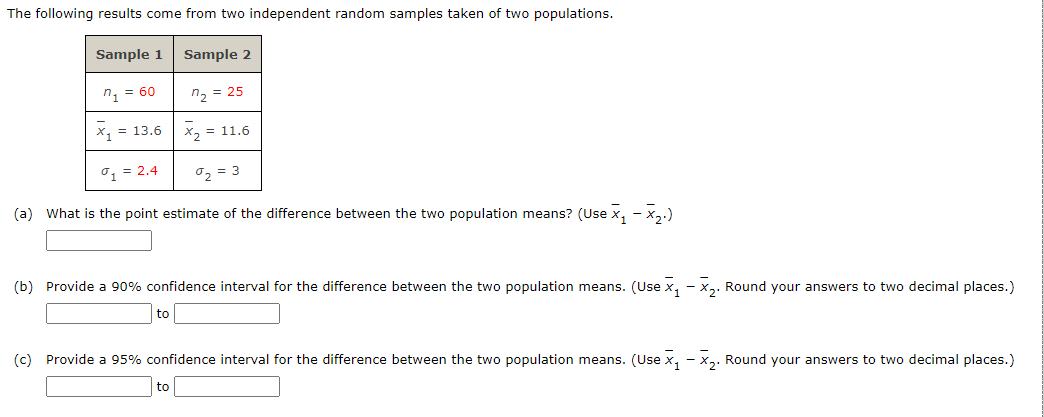 The following results come from two independent random samples taken of two populations.
Sample 1
n₁ = 60
Sample 2
n₂ = 25
x₂ = 11.6
1 = 2.4
%₂ = 3
(a) What is the point estimate of the difference between the two population means? (Use x₁-x₂.)
x₁ = 13.6
(b) Provide a 90% confidence interval for the difference between the two population means. (Use ₁ - X₂. Round your answers to two decimal places.)
to
(c) Provide a 95% confidence interval for the difference between the two population means. (Use x₁ - x₂. Round your answers to two decimal places.)
to