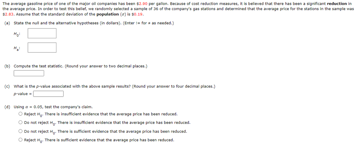 The average gasoline price of one of the major oil companies has been $2.90 per gallon. Because of cost reduction measures, it is believed that there has been a significant reduction in
the average price. In order to test this belief, we randomly selected a sample of 36 of the company's gas stations and determined that the average price for the stations in the sample was
$2.83. Assume that the standard deviation of the population () is $0.19.
(a) State the null and the alternative hypotheses (in dollars). (Enter != for # as needed.)
Ho:
H₂:
(b) Compute the test statistic. (Round your answer to two decimal places.)
(c) What is the p-value associated with the above sample results? (Round your answer to four decimal places.)
p-value =
(d) Using a = 0.05, test the company's claim.
O Reject Ho. There is insufficient evidence that the average price has been reduced.
O Do not reject Ho. There is insufficient evidence that the average price has been reduced.
O Do not reject Ho. There is sufficient evidence that the average price has been reduced.
O Reject Ho. There is sufficient evidence that the average price has been reduced.