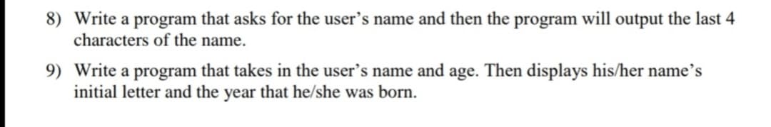 8) Write a program that asks for the user's name and then the program will output the last 4
characters of the name.
9) Write a program that takes in the user's name and age. Then displays his/her name's
initial letter and the year that he/she was born.
