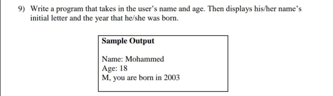 9) Write a program that takes in the user's name and age. Then displays his/her name's
initial letter and the year that he/she was born.
Sample Output
Name: Mohammed
Age: 18
M, you are born in 2003
