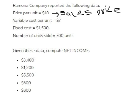 Ramona Company reported the following data.
Price per unit = $10 ales price
Variable cost per unit = $7
Fixed cost = $1,500
Number of units sold = 700 units
Given these data, compute NET INCOME.
• $3,400
.
• $1,200
.
• $5,500
• $600
• $800