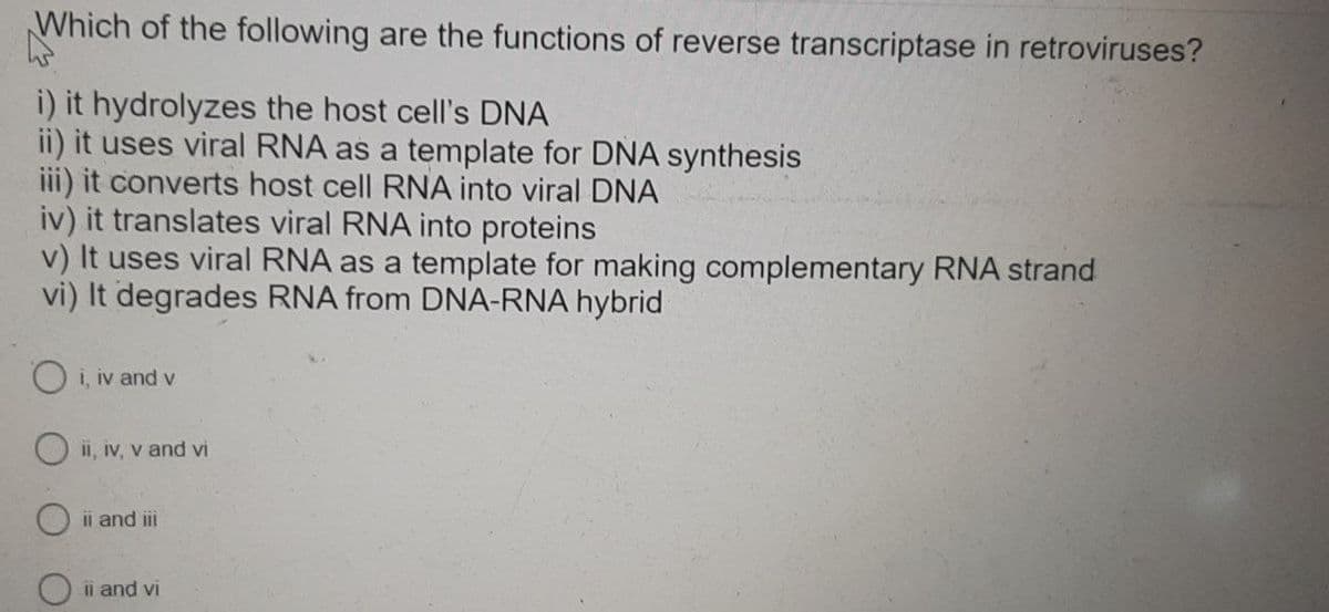 Which of the following are the functions of reverse transcriptase in retroviruses?
i) it hydrolyzes the host cell's DNA
ii) it uses viral RNA as a template for DNA synthesis
iii) it converts host cell RNA into viral DNA
iv) it translates viral RNA into proteins
v) It uses viral RNA as a template for making complementary RNA strand
vi) It degrades RNA from DNA-RNA hybrid
Oi, iv and v
O ii, iv, v and vi
ii and iii
ii and vi