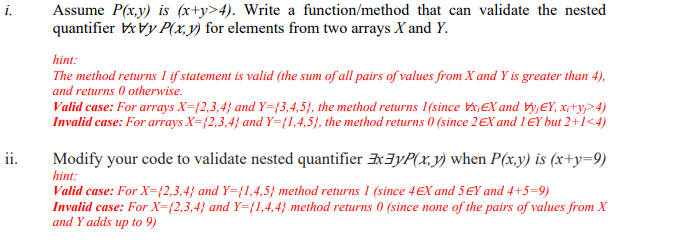 i.
Assume P(x,y) is (x+y>4). Write a function/method that can validate the nested
quantifier xvy P(x, y) for elements from two arrays X and Y.
hint:
The method returns I if statement is valid (the sum of all pairs of values from X and Y is greater than 4),
and returns 0 otherwise.
Valid case: For arrays X=(2,3,4) and Y=(3,4,5), the method returns 1(since xEX and vyjEY, x₁+₁>4)
Invalid case: For arrays X=(2,3,4} and Y=(1,4,5), the method returns 0 (since 2 EX and 1 EY but 2+1<4)
ii.
Modify your code to validate nested quantifier x3yP(x, y) when P(x,y) is (x+y=9)
hint:
Valid case: For X=(2,3,4} and Y={1,4,5) method returns 1 (since 4 EX and 5 EY and 4+5=9)
Invalid case: For X=(2,3,4} and Y={1,4,4} method returns 0 (since none of the pairs of values from X
and Y adds up to 9)