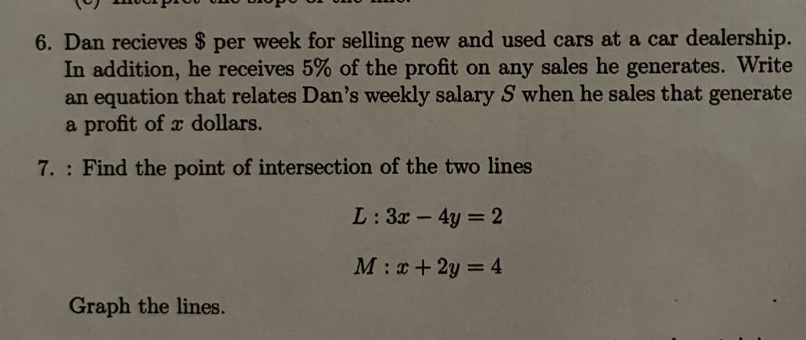 6. Dan recieves $ per week for selling new and used cars at a car dealership.
In addition, he receives 5% of the profit on any sales he generates. Write
an equation that relates Dan's weekly salary S when he sales that generate
a profit of a dollars.
7. Find the point of intersection of the two lines
L: 3x - 4y = 2
M: x + 2y = 4
Graph the lines.