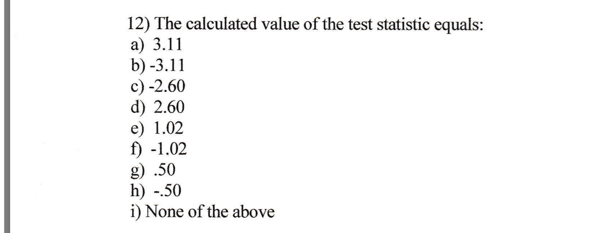 12) The calculated value of the test statistic equals:
a) 3.11
b) -3.11
c) -2.60
d) 2.60
e) 1.02
f) -1.02
g) .50
h) -.50
i) None of the above