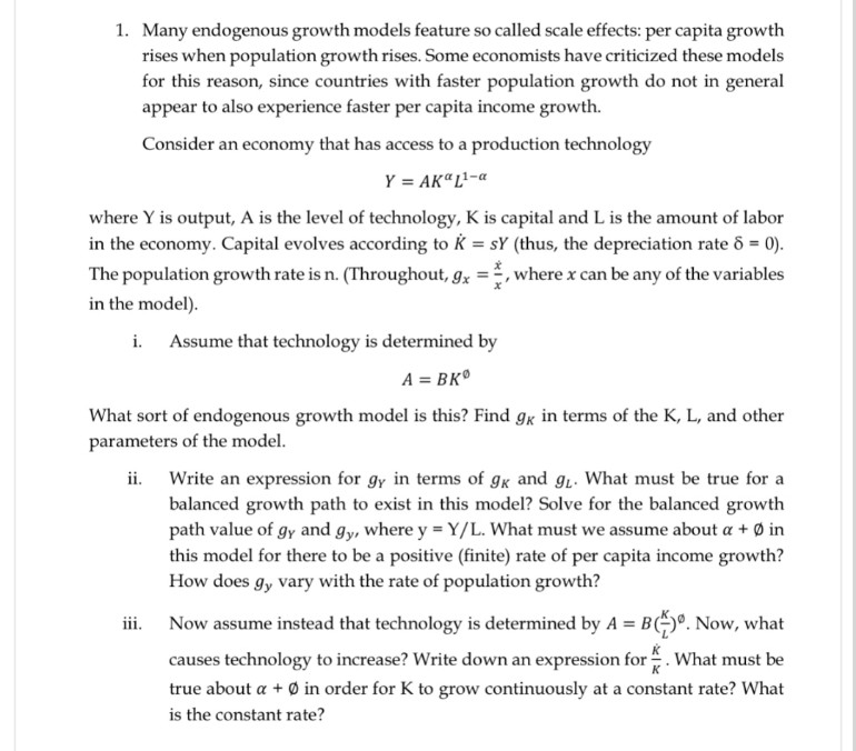 1. Many endogenous growth models feature so called scale effects: per capita growth
rises when population growth rises. Some economists have criticized these models
for this reason, since countries with faster population growth do not in general
appear to also experience faster per capita income growth.
Consider an economy that has access to a production technology
Y = AKª L¹-a
where Y is output, A is the level of technology, K is capital and L is the amount of labor
in the economy. Capital evolves according to K = SY (thus, the depreciation rate 6 = 0).
The population growth rate is n. (Throughout, gx, where x can be any of the variables
in the model).
i. Assume that technology is determined by
A =BK
What sort of endogenous growth model is this? Find gk in terms of the K, L, and other
parameters of the model.
ii. Write an expression for gy in terms of gk and g₁. What must be true for a
balanced growth path to exist in this model? Solve for the balanced growth
path value of gy and gy, where y = Y/L. What must we assume about a + in
this model for there to be a positive (finite) rate of per capita income growth?
How does gy vary with the rate of population growth?
iii.
Now assume instead that technology is determined by A = B(+). Now, what
causes technology to increase? Write down an expression for *. What must be
true about a + in order for K to grow continuously at a constant rate? What
is the constant rate?