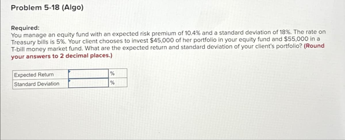Problem 5-18 (Algo)
Required:
You manage an equity fund with an expected risk premium of 10.4% and a standard deviation of 18%. The rate on
Treasury bills is 5%. Your client chooses to invest $45,000 of her portfolio in your equity fund and $55,000 in a
T-bill money market fund. What are the expected return and standard deviation of your client's portfolio? (Round
your answers to 2 decimal places.)
Expected Return
Standard Deviation
%
%