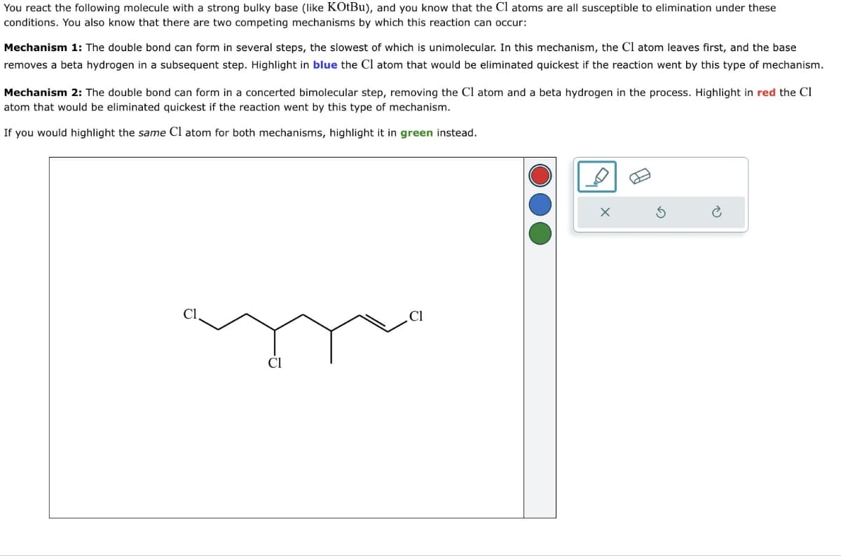 You react the following molecule with a strong bulky base (like KOtBu), and you know that the Cl atoms are all susceptible to elimination under these
conditions. You also know that there are two competing mechanisms by which this reaction can occur:
Mechanism 1: The double bond can form in several steps, the slowest of which is unimolecular. In this mechanism, the Cl atom leaves first, and the base
removes a beta hydrogen in a subsequent step. Highlight in blue the Cl atom that would be eliminated quickest if the reaction went by this type of mechanism.
Mechanism 2: The double bond can form in a concerted bimolecular step, removing the Cl atom and a beta hydrogen in the process. Highlight in red the Cl
atom that would be eliminated quickest if the reaction went by this type of mechanism.
If you would highlight the same Cl atom for both mechanisms, highlight it in green instead.
Cl
Cl
Cl
B
G