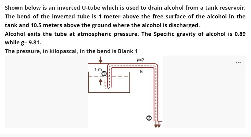 Shown below is an inverted U-tube which is used to drain alcohol from a tank reservoir.
The bend of the inverted tube is 1 meter above the free surface of the alcohol in the
tank and 10.5 meters above the ground where the alcohol is discharged.
Alcohol exits the tube at atmospheric pressure. The Specific gravity of alcohol is 0.89
while g= 9.81.
The pressure, in kilopascal, in the bend is Blank 1
P=?
...
1 m
.....
...
