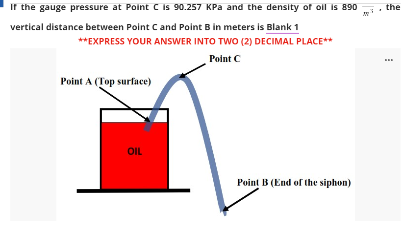 If the gauge pressure at Point C is 90.257 KPa and the density of oil is 890
the
vertical distance between Point C and Point B in meters is Blank 1
**EXPRESS YOUR ANSWER INTO TWO (2) DECIMAL PLACE**
Point C
...
Point A (Top surface)
OIL
Point B (End of the siphon)
