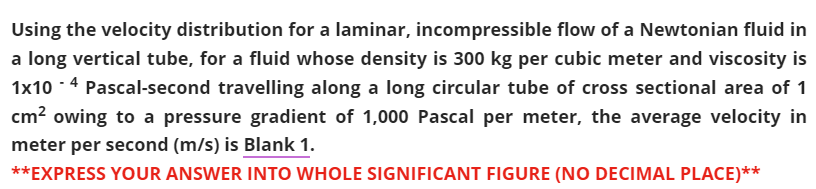 Using the velocity distribution for a laminar, incompressible flow of a Newtonian fluid in
a long vertical tube, for a fluid whose density is 300 kg per cubic meter and viscosity is
1x10 -4 Pascal-second travelling along a long circular tube of cross sectional area of 1
cm? owing to a pressure gradient of 1,000 Pascal per meter, the average velocity in
meter per second (m/s) is Blank 1.
**EXPRESS YOUR ANSWER INTO WHOLE SIGNIFICANT FIGURE (NO DECIMAL PLACE)**
