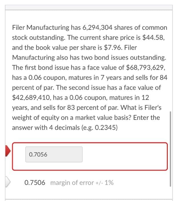 Filer Manufacturing has 6,294,304 shares of common
stock outstanding. The current share price is $44.58,
and the book value per share is $7.96. Filer
Manufacturing also has two bond issues outstanding.
The first bond issue has a face value of $68,793,629,
has a 0.06 coupon, matures in 7 years and sells for 84
percent of par. The second issue has a face value of
$42,689,410, has a 0.06 coupon, matures in 12
years, and sells for 83 percent of par. What is Filer's
weight of equity on a market value basis? Enter the
answer with 4 decimals (e.g. 0.2345)
0.7056
0.7506 margin of error +/- 1%