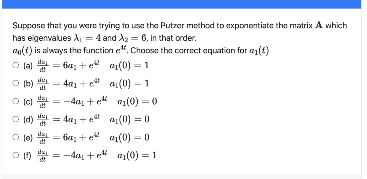 Suppose that you were trying to use the Putzer method to exponentiate the matrix A which
has eigenvalues dı = 4 and A2 = 6, in that order.
ao(t) is always the function et. Choose the correct equation for a1(t)
da1
О (а)
6a1 + e4t
a1(0) = 1
dt
da1
: 4a1 + e4t
P (g)
da1
a1(0) = 1
(c) dt
-4a1 + ett a1(0) = 0
da1
(d) dt
4a1 + et a1(0) = 0
da1
(e)
: 6a1 + e4t
a1(0) = 0
dt
da1
(f)
dt
— 4а, + e# a,(0) — 1

