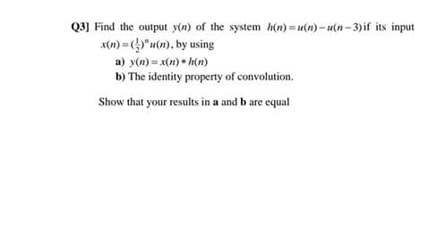 Q3] Find the output y(n) of the system h(n) = u(n) – u(n – 3) if its input
x(n) = )"u(n), by using
a) y(n) = x(n) • h(n)
b) The identity property of convolution.
Show that your results in a and b are equal
