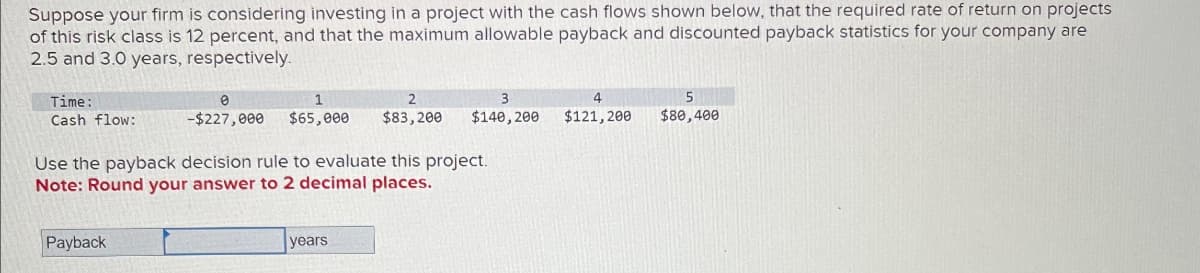 Suppose your firm is considering investing in a project with the cash flows shown below, that the required rate of return on projects
of this risk class is 12 percent, and that the maximum allowable payback and discounted payback statistics for your company are
2.5 and 3.0 years, respectively.
Time:
Cash flow:
0
1
2
3
-$227,000
$65,000
$83,200
$140,200
4
$121,200
5
$80,400
Use the payback decision rule to evaluate this project.
Note: Round your answer to 2 decimal places.
Payback
years