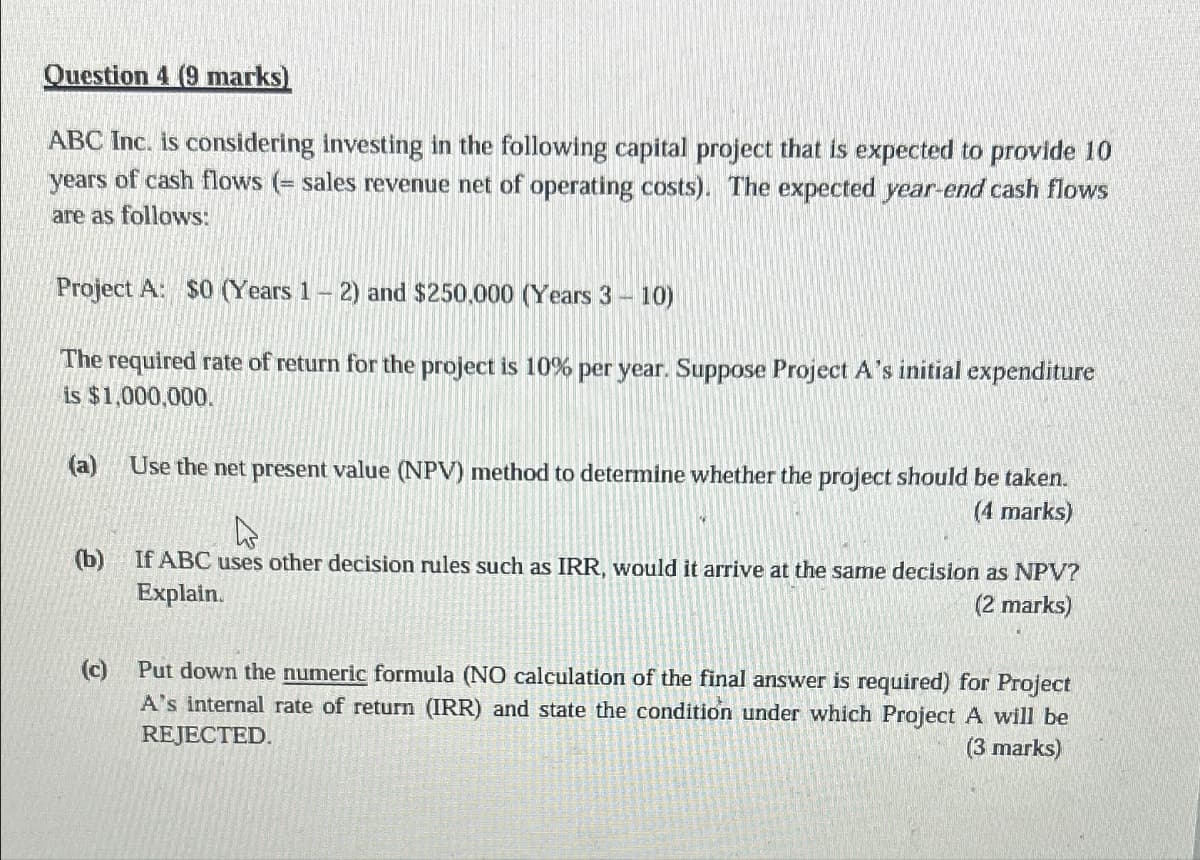 Question 4 (9 marks)
ABC Inc. is considering investing in the following capital project that is expected to provide 10
years of cash flows (= sales revenue net of operating costs). The expected year-end cash flows
are as follows:
Project A: $0 (Years 1-2) and $250.000 (Years 3 - 10)
The required rate of return for the project is 10% per year. Suppose Project A's initial expenditure
is $1,000,000.
(a)
(b)
(c)
Use the net present value (NPV) method to determine whether the project should be taken.
(4 marks)
If ABC uses other decision rules such as IRR, would it arrive at the same decision as NPV?
Explain.
(2 marks)
Put down the numeric formula (NO calculation of the final answer is required) for Project
A's internal rate of return (IRR) and state the condition under which Project A will be
REJECTED.
(3 marks)