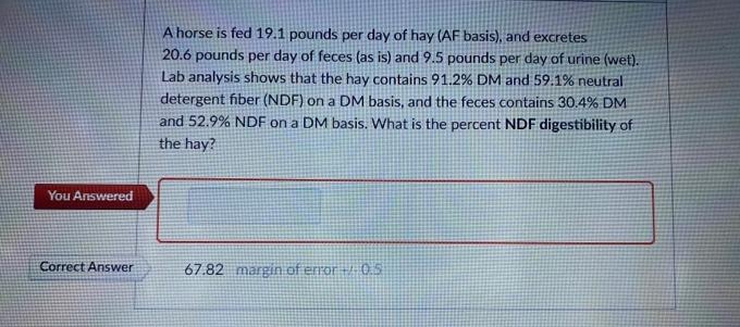 A horse is fed 19.1 pounds per day of hay (AF basis), and excretes
20.6 pounds per day of feces (as is) and 9.5 pounds per day of urine (wet).
Lab analysis shows that the hay contains 91.2% DM and 59.1% neutral
detergent fiber (NDF) on a DM basis, and the feces contains 30.4% DM
and 52.9% NDF on a DM basis. What is the percent NDF digestibility of
the hay?
You Answered
Correct Answer
67.82 margin of error 0.5
