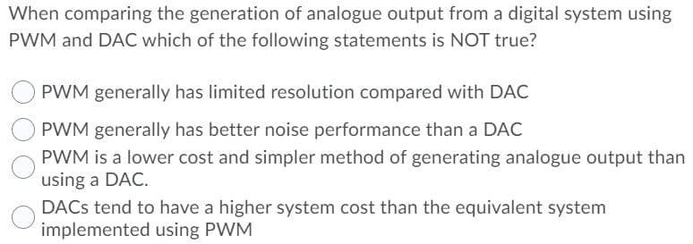When comparing the generation of analogue output from a digital system using
PWM and DAC which of the following statements is NOT true?
PWM generally has limited resolution compared with DAC
PWM generally has better noise performance than a DAC
PWM is a lower cost and simpler method of generating analogue output than
using a DAC.
DACS tend to have a higher system cost than the equivalent system
implemented using PWM

