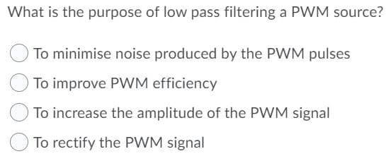 What is the purpose of low pass filtering a PWM source?
To minimise noise produced by the PWM pulses
To improve PWM efficiency
To increase the amplitude of the PWM signal
To rectify the PWM signal
