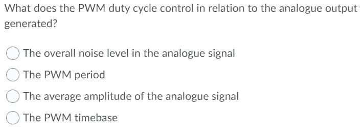 What does the PWM duty cycle control in relation to the analogue output
generated?
The overall noise level in the analogue signal
The PWM period
The average amplitude of the analogue signal
The PWM timebase
