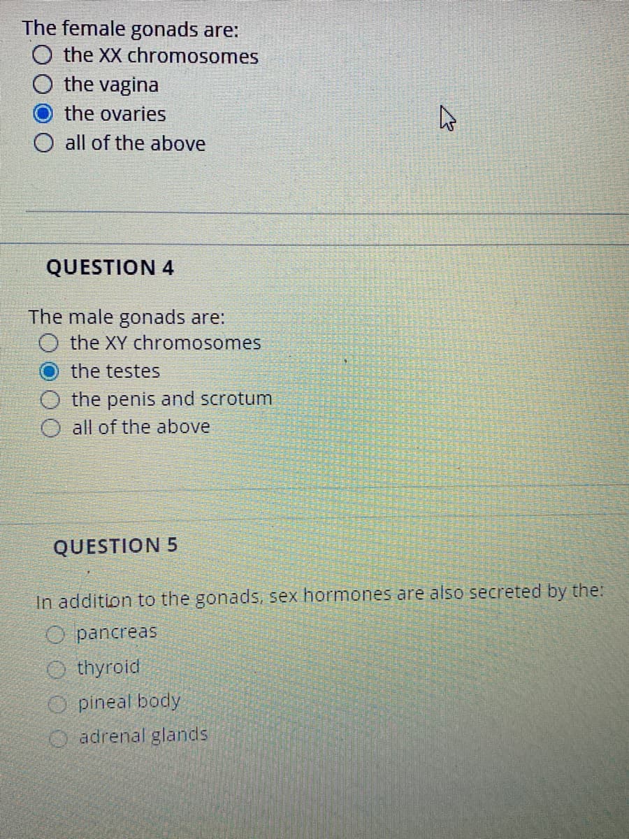 The female gonads are:
O the XX chromosomes
the vagina
the ovaries
O all of the above
QUESTION 4
The male gonads are:
the XY chromosomes
the testes
the penis and scrotum
O all of the above
QUESTION 5
In addition to the gonads, sex hormones are also secreted by the:
O pancreas
O thyroid
O pineal body
O adrenal glands
