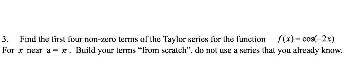 Find the first four non-zero terms of the Taylor series for the function f(x)= cos(-2x)
For x near a = t. Build your terms "from scratch", do not use a series that you already know.
3.
