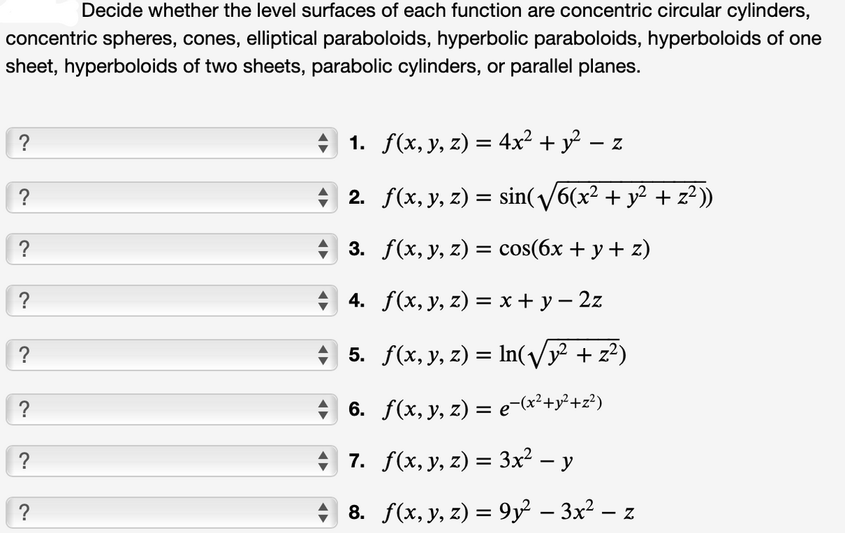 Decide whether the level surfaces of each function are concentric circular cylinders,
concentric spheres, cones, elliptical paraboloids, hyperbolic paraboloids, hyperboloids of one
sheet, hyperboloids of two sheets, parabolic cylinders, or parallel planes.
?
?
?
?
?
?
?
?
1.
f(x, y, z) = 4x² + y² - Z
2.
f(x, y, z) = sin(√√/6(x² + y² + z²))
3. f(x, y, z) = cos(6x + y + z)
4. f(x, y, z) = x + y = 2z
5. f(x, y, z) = ln(√² + z²)
6. f(x, y, z) = e-(x²+²+²)
7. f(x, y, z) = 3x² - y
8. f(x, y, z) = 9y² − 3x² − z
-