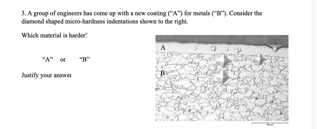 3. A group of engineers has come up with a new coating (“A") for metals (“B"). Consider the
diamond shaped micro-hardness indentations shown to the right.
Which material is harder.
A
"A"
or
"B"
Justify your answei
B
50 μι
