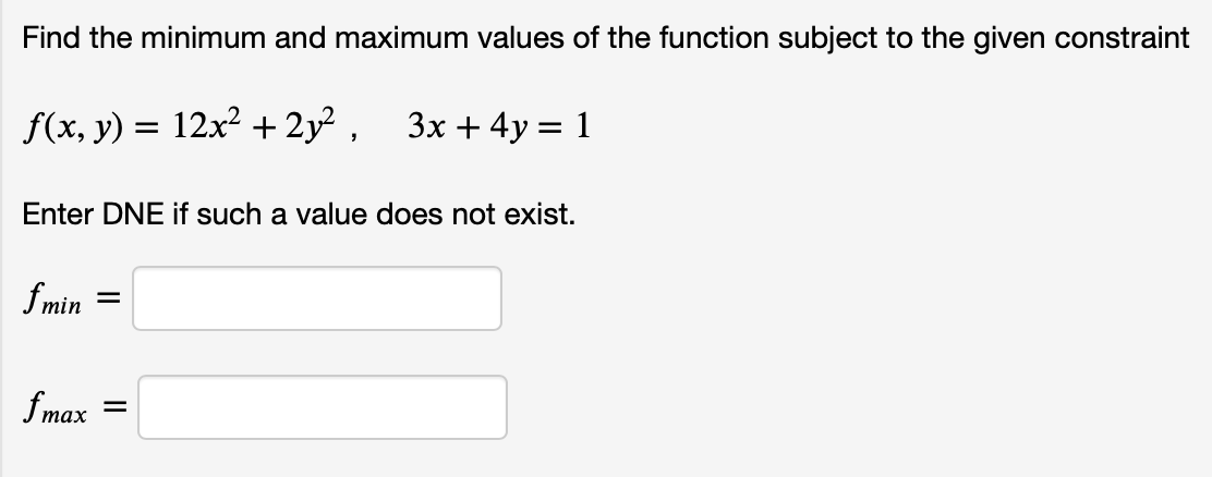Find the minimum and maximum values of the function subject to the given constraint
ƒ(x, y) = 12x² +2y², 3x+4y = 1
Enter DNE if such a value does not exist.
fmin =
fmax
=