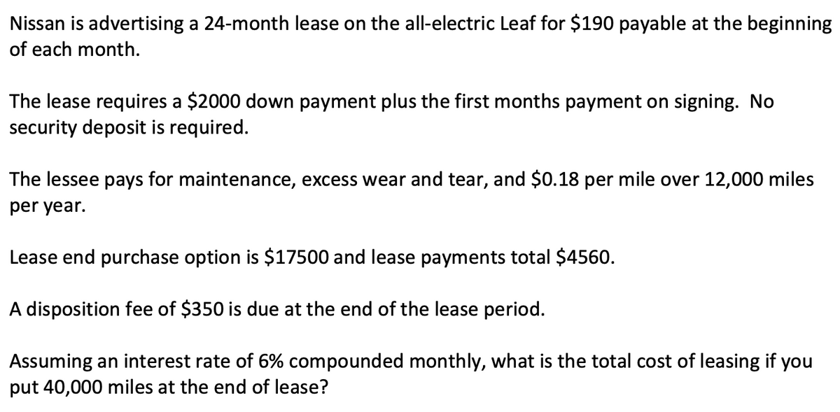 Nissan is advertising a 24-month lease on the all-electric Leaf for $190 payable at the beginning
of each month.
The lease requires a $2000 down payment plus the first months payment on signing. No
security deposit is required.
The lessee pays for maintenance, excess wear and tear, and $0.18 per mile over 12,000 miles
per year.
Lease end purchase option is $17500 and lease payments total $4560.
A disposition fee of $350 is due at the end of the lease period.
Assuming an interest rate of 6% compounded monthly, what is the total cost of leasing if you
put 40,000 miles at the end of lease?