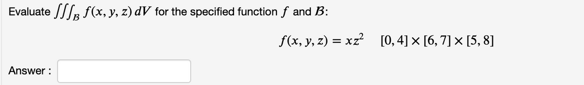 Evaluate B f(x, y, z) dV for the specified function f and B:
Answer:
f(x, y, z) = xz² [0, 4] × [6, 7] × [5, 8]