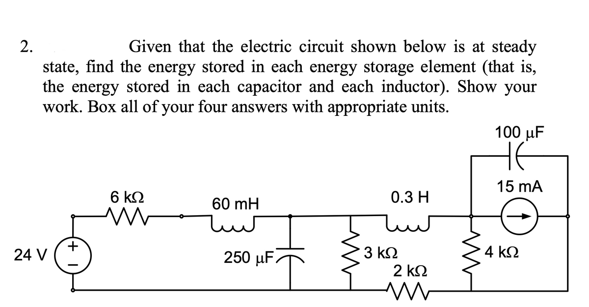 2.
Given that the electric circuit shown below is at steady
state, find the energy stored in each energy storage element (that is,
the energy stored in each capacitor and each inductor). Show your
work. Box all of your four answers with appropriate units.
100 µF
HE
15 mA
0.3 H
6 k2
60 mH
4 kΩ
250 µF
3 k2
2 k2
24 V
+
