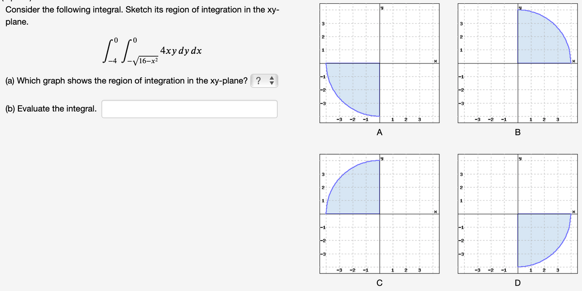 Consider the following integral. Sketch its region of integration in the xy-
plane.
·0
0
[/T
(a) Which graph shows the region of integration in the xy-plane??
(b) Evaluate the integral.
4xy dy dx
3
3
1
-2
-3
-3 -2 -1
-3
-2 -1
A
C
2
2
3
دل
-2
-3 -2
-1
1
B
1
2
2
3
3