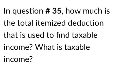 In question # 35, how much is
the total itemized deduction
that is used to find taxable
income? What is taxable
income?
